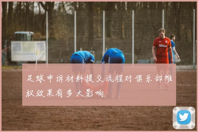 足球申诉材料提交流程对俱乐部维权效果有多大影响