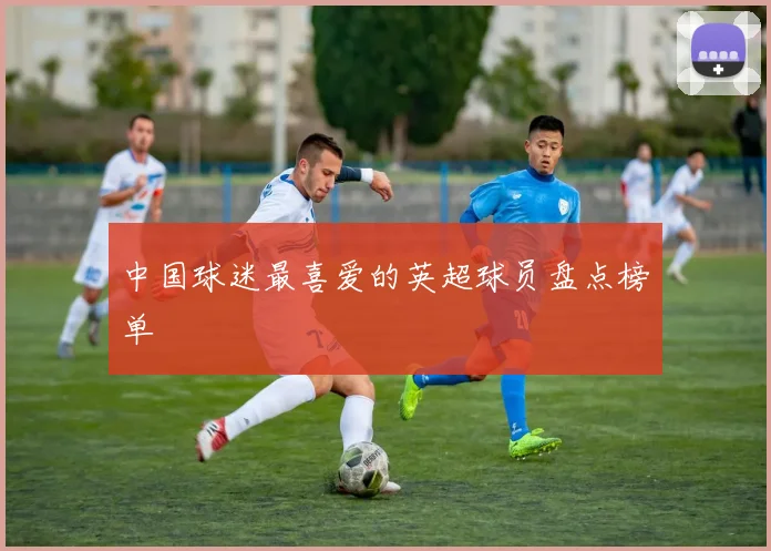 中国球迷最喜爱的英超球员盘点榜单