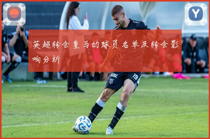 英超转会皇马的球员名单及转会影响分析